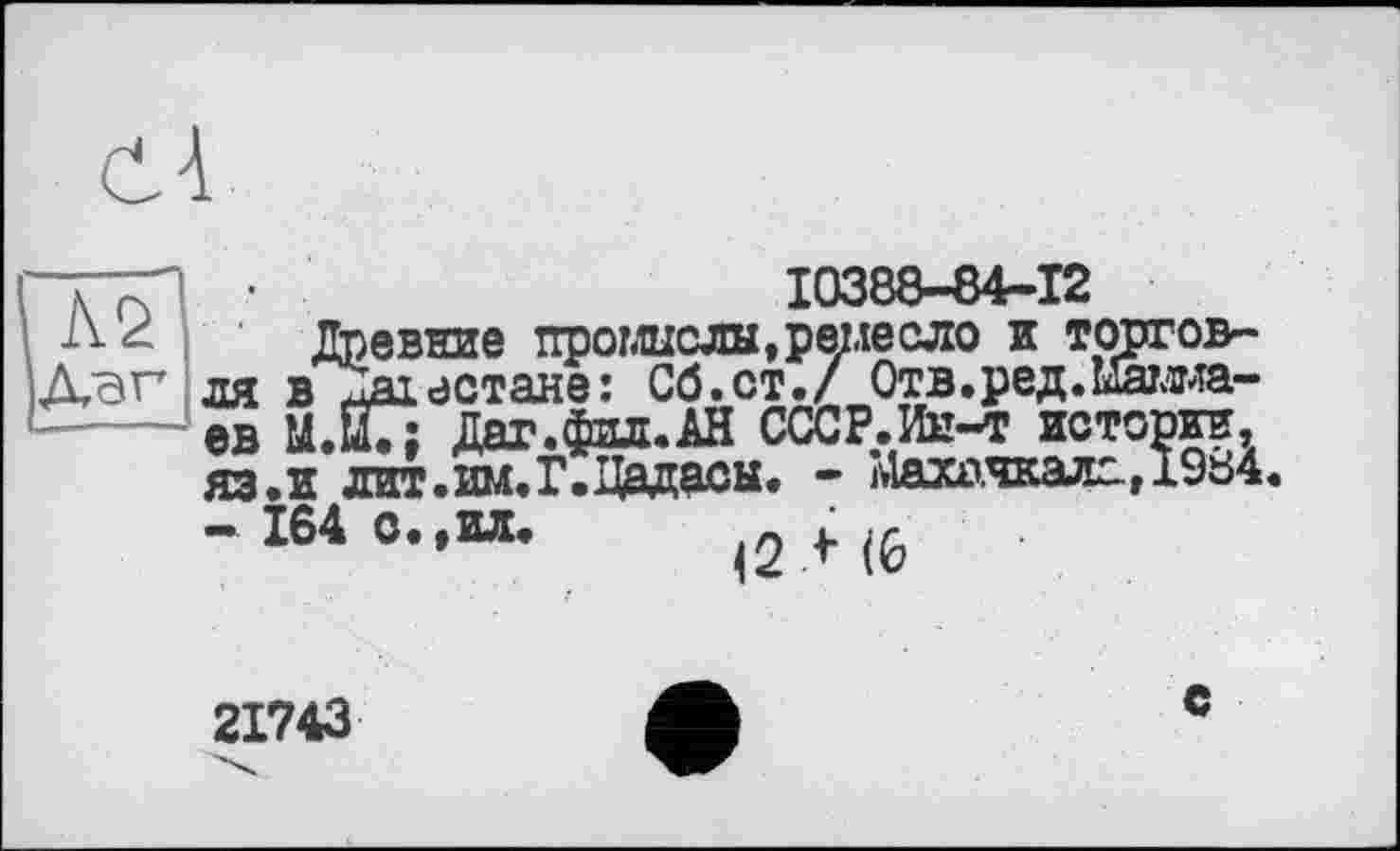 ﻿сЧ
10388-84-12
Древние промыслы,ремесло и торгов-і Дагестане: Сб.ст./ Отв.ред.Мамма-
. 164 о.,ил.
<2 Л (6
21743